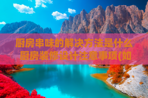 厨房串味的解决方法是什么 厨房装修设计注意事项(如何解决油烟倒灌、厨房串味的难题？)