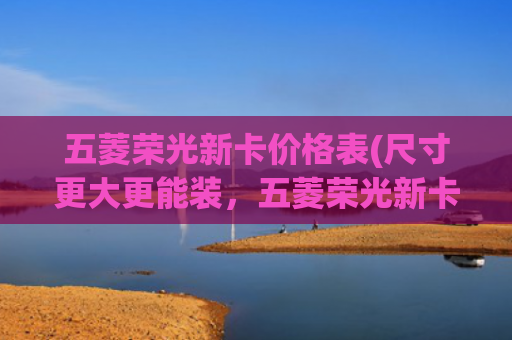 五菱荣光新卡价格表(尺寸更大更能装，五菱荣光新卡加长版标配倒车雷达，5.28万元起售)