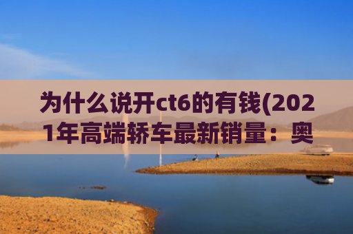 为什么说开ct6的有钱(2021年高端轿车最新销量：奥迪双冠，原来有钱人喜欢这些车)