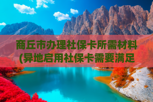 商丘市办理社保卡所需材料(异地启用社保卡需要满足这个条件)