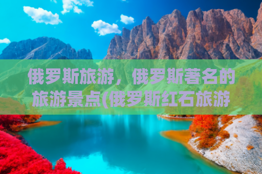 俄罗斯旅游，俄罗斯著名的旅游景点(俄罗斯红石旅游必打卡！这些景点美到窒息)