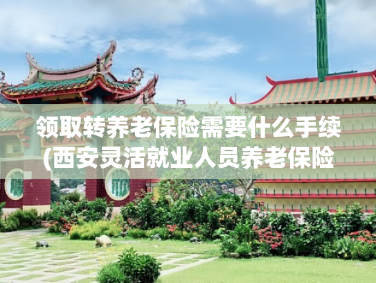 领取转养老保险需要什么手续(西安灵活就业人员养老保险：职工养老转居民养老条件与参保全攻略)