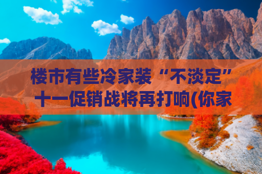 楼市有些冷家装“不淡定” 十一促销战将再打响(你家装修是不是还在用“过时”设计?快看这些“时尚”趋势)