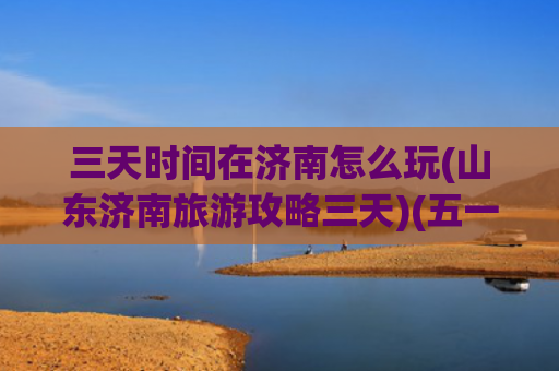三天时间在济南怎么玩(山东济南旅游攻略三天)(五一假期，打卡济南超强三天游玩攻略一定要看！)
