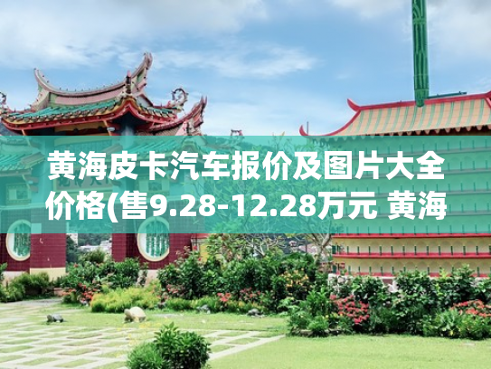 黄海皮卡汽车报价及图片大全价格(售9.28-12.28万元 黄海N2皮卡售价公布)