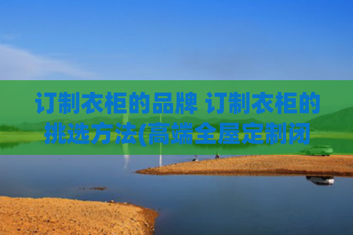 订制衣柜的品牌 订制衣柜的挑选方法(高端全屋定制闭眼选指南！6大高定木作品牌测评)