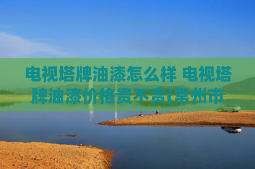 电视塔牌油漆怎么样 电视塔牌油漆价格贵不贵(常州市中心这个地标，即将焕新！)