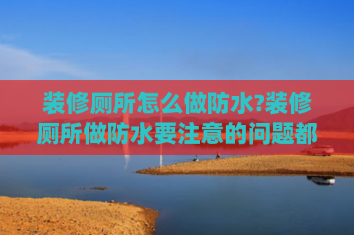 装修厕所怎么做防水?装修厕所做防水要注意的问题都包括哪些?(卫生间防水精确施工指南——杜绝渗漏隐患)