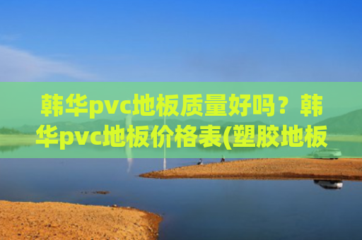 韩华pvc地板质量好吗？韩华pvc地板价格表(塑胶地板是什么 塑胶地板十大品牌 塑胶地板知名品牌)