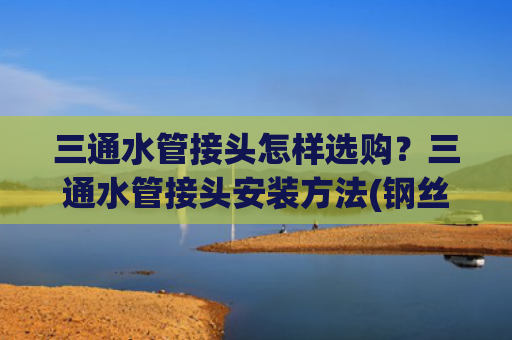 三通水管接头怎样选购？三通水管接头安装方法(钢丝管和PPR管三通怎么接不漏水？学会这样接，水压再大也不会漏)