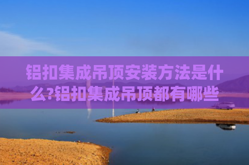 铝扣集成吊顶安装方法是什么?铝扣集成吊顶都有哪些种类?(05木工篇---10.铝扣吊顶)