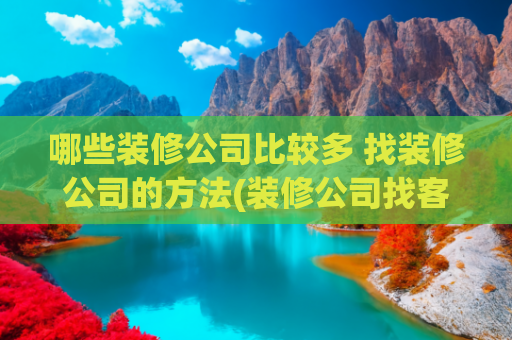 哪些装修公司比较多 找装修公司的方法(装修公司找客户的方法有哪些？多渠道助力装企获客)