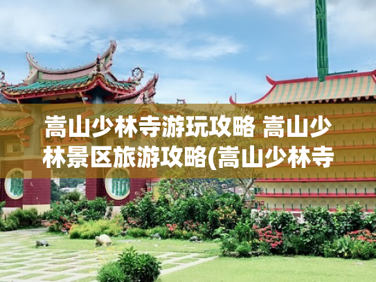 嵩山少林寺游玩攻略 嵩山少林景区旅游攻略(嵩山少林寺深度游玩攻略 | 千年禅武秘境，解锁隐藏玩法)