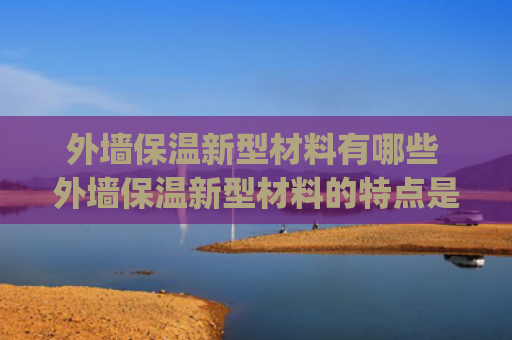 外墙保温新型材料有哪些 外墙保温新型材料的特点是什么(外墙保温现在最常用的有哪些材料)