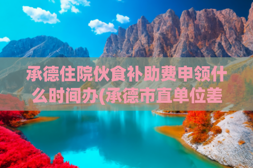 承德住院伙食补助费申领什么时间办(承德市直单位差旅伙食费和市内交通费将有新规定)