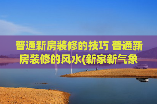 普通新房装修的技巧 普通新房装修的风水(新家新气象   新房装饰风水)