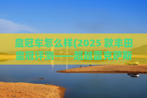 皇冠车怎么样(2025 款丰田皇冠评测——超越雷克萨斯)