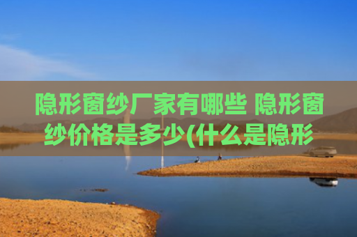 隐形窗纱厂家有哪些 隐形窗纱价格是多少(什么是隐形纱窗 隐形纱窗的特点)