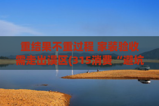 重结果不重过程 家装验收需走出误区(315消费“避坑”指南②家装验收问题多，手把手包学会，从此告别“头痛”！)