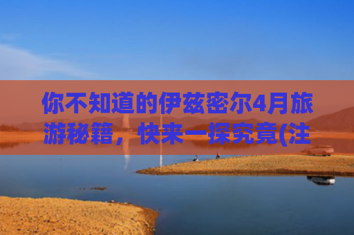 你不知道的伊兹密尔4月旅游秘籍，快来一探究竟(注意！春节放假这些地方不要去 会面临极高安全风险)