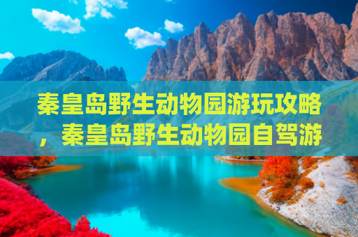 秦皇岛野生动物园游玩攻略，秦皇岛野生动物园自驾游攻略(第一次去北戴河，旅游顺序别搞反了)
