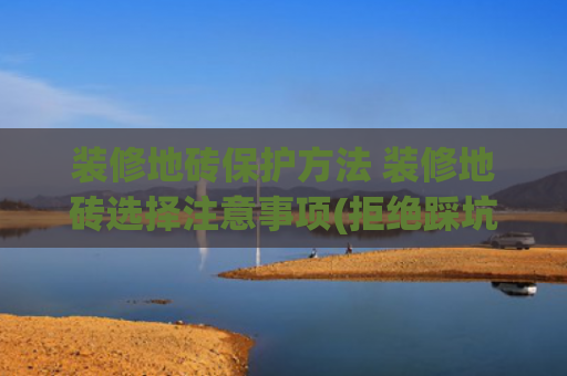 装修地砖保护方法 装修地砖选择注意事项(拒绝踩坑🕳️自己动手轻松三步，搞定瓷砖保护，做完它真的很香)