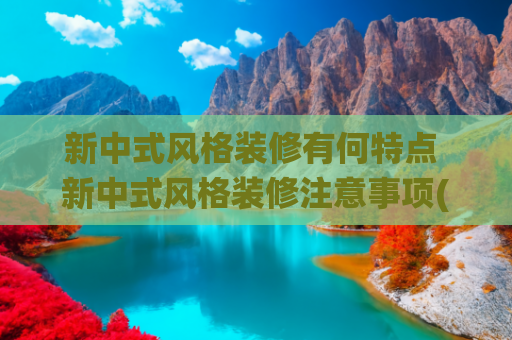 新中式风格装修有何特点 新中式风格装修注意事项(新中式风格装修：演绎极致高级感，邂逅东方美学)