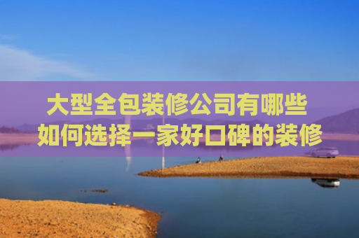 大型全包装修公司有哪些 如何选择一家好口碑的装修公司(成都装修公司排名前十，成都装修公司实力口碑推荐)