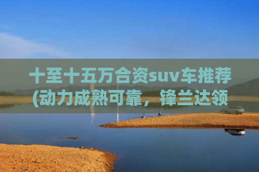 十至十五万合资suv车推荐(动力成熟可靠，锋兰达领衔，推荐5款10-15万合资SUV)