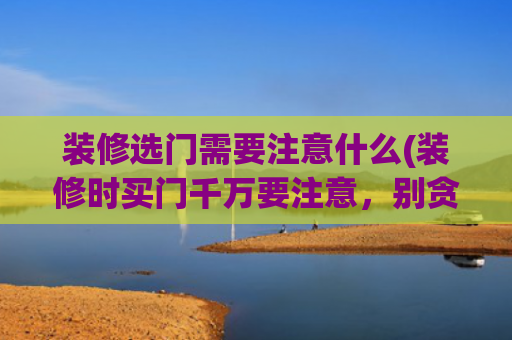 装修选门需要注意什么(装修时买门千万要注意，别贪便宜防忽悠，否则入住哭瞎眼)