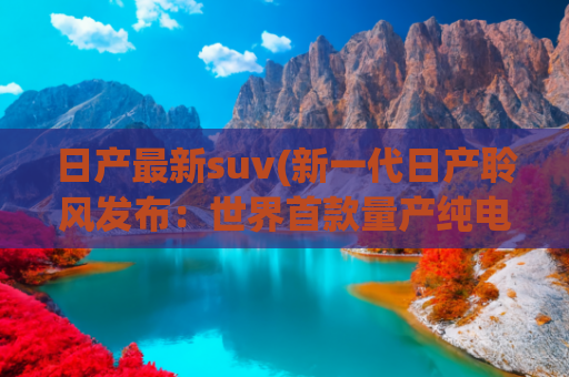 日产最新suv(新一代日产聆风发布：世界首款量产纯电车变身SUV)