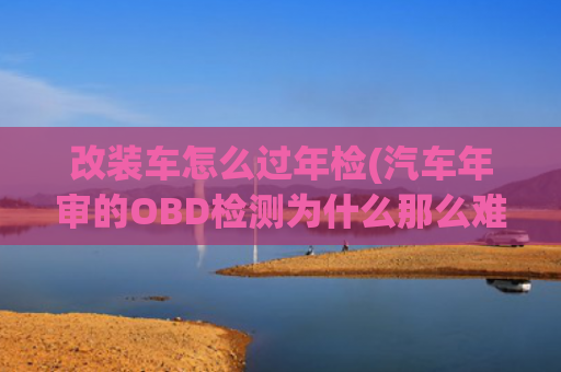 改装车怎么过年检(汽车年审的OBD检测为什么那么难通过？告诉你两个技巧，一把过！)
