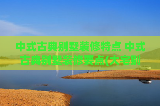 中式古典别墅装修特点 中式古典别墅装修要点(大宅别墅新古典中式装修设计，传承中式装饰艺术与华夏审美)