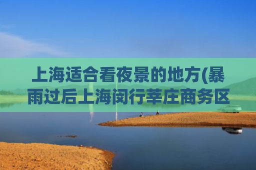 上海适合看夜景的地方(暴雨过后上海闵行莘庄商务区夜色撩人，色彩斑斓美不胜收)
