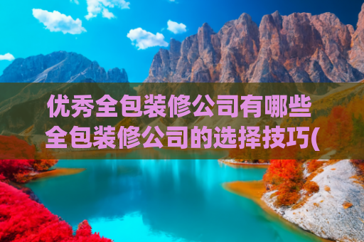 优秀全包装修公司有哪些 全包装修公司的选择技巧(上海全包装修公司前十强口碑推荐（2024本土品牌实力榜单）)