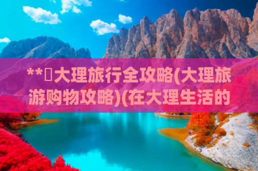 **✨大理旅行全攻略(大理旅游购物攻略)(在大理生活的外地人做了一套大理旅游指南和避坑攻略 请大家看过来)