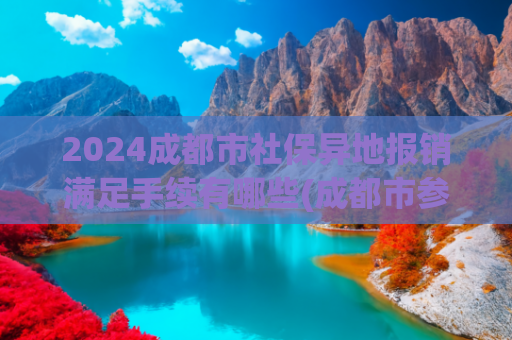 2024成都市社保异地报销满足手续有哪些(成都市参保人员异地就医备案怎么办？办理后报销比例会降低吗？)