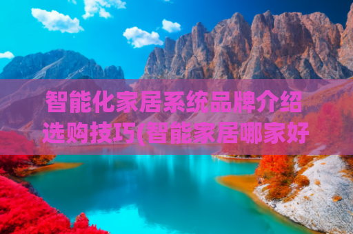 智能化家居系统品牌介绍 选购技巧(智能家居哪家好？如何选择适合自己的智能家居品牌?)