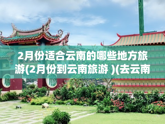 2月份适合云南的哪些地方旅游(2月份到云南旅游 )(去云南旅行的最佳时间是什么时候？旅游策划给你透个底！)