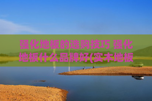 强化地板的选购技巧 强化地板什么品牌好(实木地板该买哪种？四大类型木地板的挑选攻略分享)