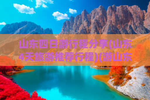 山东四日游行程分享(山东4天旅游推荐行程)(游山东孔孟之乡，体验一次好客山东之旅，山东四日游)