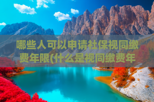 哪些人可以申请社保视同缴费年限(什么是视同缴费年限？哪些人有？从哪一年开始算？)
