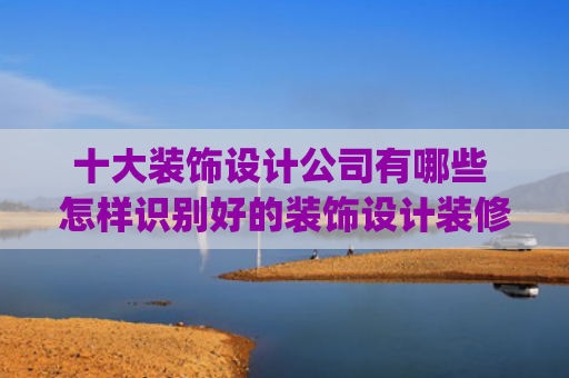 十大装饰设计公司有哪些 怎样识别好的装饰设计装修公司(哪个装修公司好？十大装修公司排名)