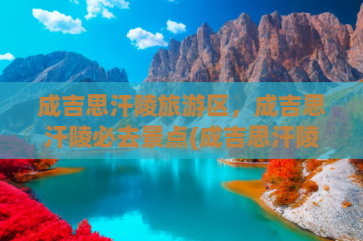 成吉思汗陵旅游区，成吉思汗陵必去景点(成吉思汗陵旅游区门票多少钱？除了门票，还有哪些旅游套餐推荐？)