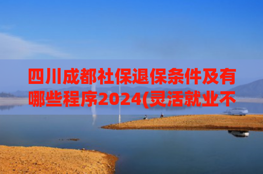 四川成都社保退保条件及有哪些程序2024(灵活就业不想交了，为什么不能全额退款，或者全部进个人账户？)