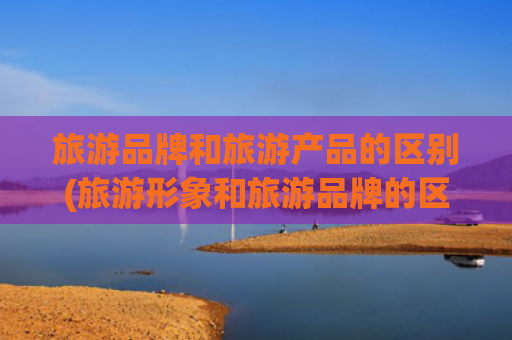 旅游品牌和旅游产品的区别(旅游形象和旅游品牌的区别)(五方面发力 推动城市旅游品牌建设)