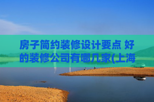 房子简约装修设计要点 好的装修公司有哪几家(上海十大靠谱装修公司最新排名（2025十大口碑榜单推荐）)