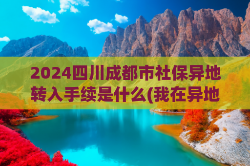 2024四川成都市社保异地转入手续是什么(我在异地交过社保，怎样才能把社保转移到老家？)