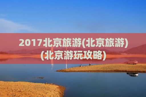 2017北京旅游(北京旅游)(北京游玩攻略)