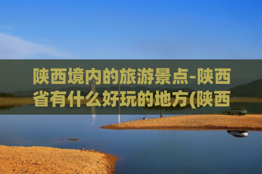 陕西境内的旅游景点-陕西省有什么好玩的地方(陕西最有名的十大旅游景点！这个五一假期！你准备好了去哪个吗？)